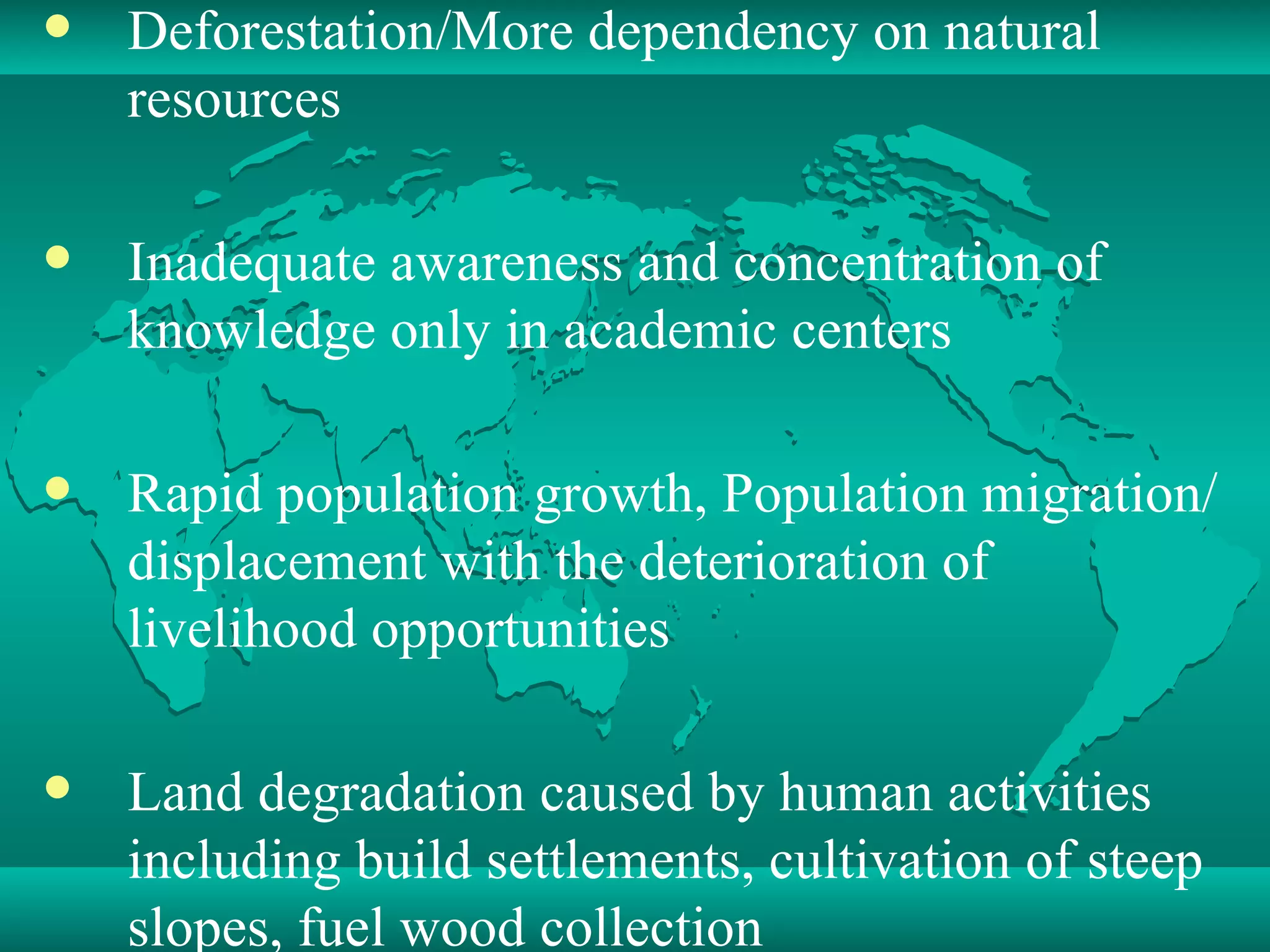 Deforestation/More dependency on natural resources  Inadequate awareness and concentration of knowledge only in academic centers  Rapid population growth, Population migration/displacement with the deterioration of livelihood opportunities Land degradation caused by human activities including build settlements, cultivation of steep slopes, fuel wood collection 