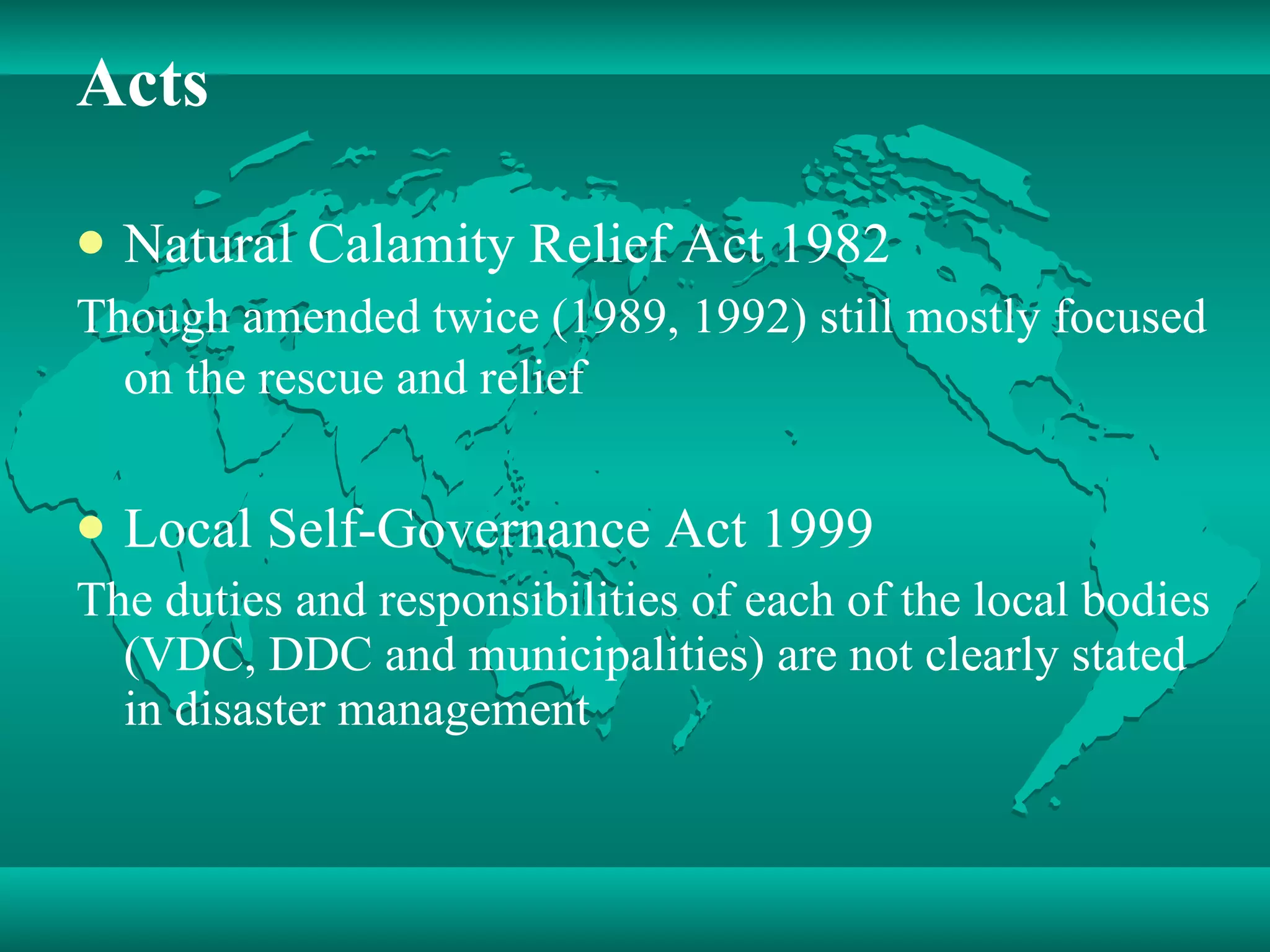 Acts Natural Calamity Relief Act 1982 Though amended twice (1989, 1992) still mostly focused on the rescue and relief   Local Self-Governance Act 1999 The duties and responsibilities of each of the local bodies (VDC, DDC and municipalities) are not clearly stated in disaster management  