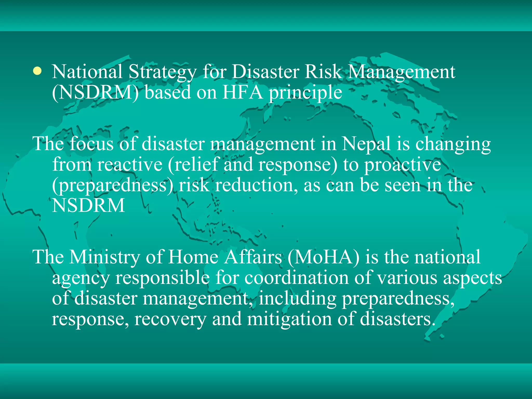 National Strategy for Disaster Risk Management (NSDRM) based on HFA principle The focus of disaster management in Nepal is changing from reactive (relief and response) to proactive (preparedness) risk reduction, as can be seen in the NSDRM The Ministry of Home Affairs (MoHA) is the national agency responsible for coordination of various aspects of disaster management, including preparedness, response, recovery and mitigation of disasters. 