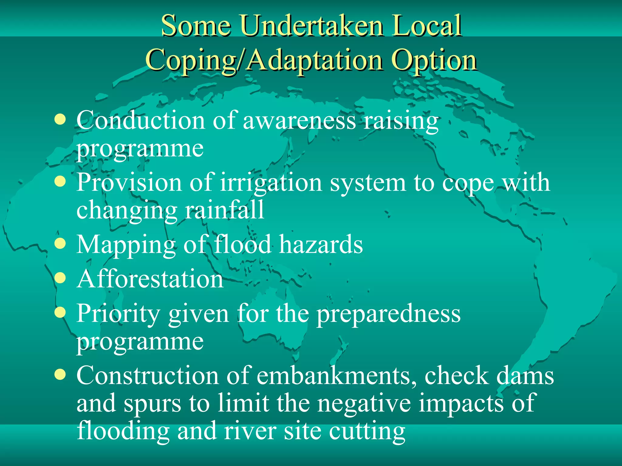 Some Undertaken Local Coping/Adaptation Option Conduction of awareness raising programme  Provision of irrigation system to cope with changing rainfall  Mapping of flood hazards Afforestation Priority given for the preparedness programme Construction of embankments, check dams and spurs to limit the negative impacts of flooding and river site cutting 