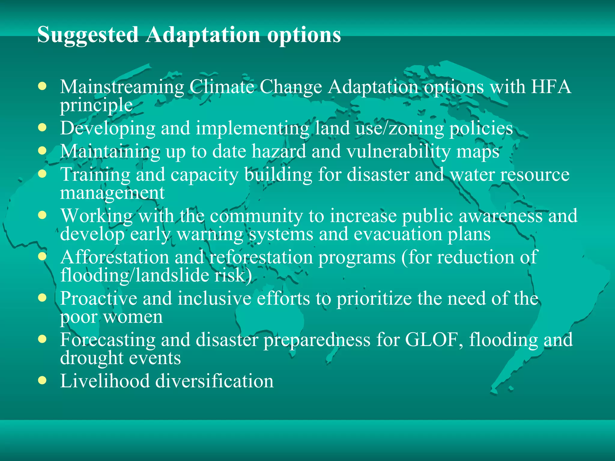 Suggested Adaptation options Mainstreaming Climate Change Adaptation options with HFA principle Developing and implementing land use/zoning policies Maintaining up to date hazard and vulnerability maps Training and capacity building for disaster and water resource management  Working with the community to increase public awareness and develop early warning systems and evacuation plans  Afforestation and reforestation programs (for reduction of flooding/landslide risk)  Proactive and inclusive efforts to prioritize the need of the poor women  Forecasting and disaster preparedness for GLOF, flooding and drought events  Livelihood diversification 