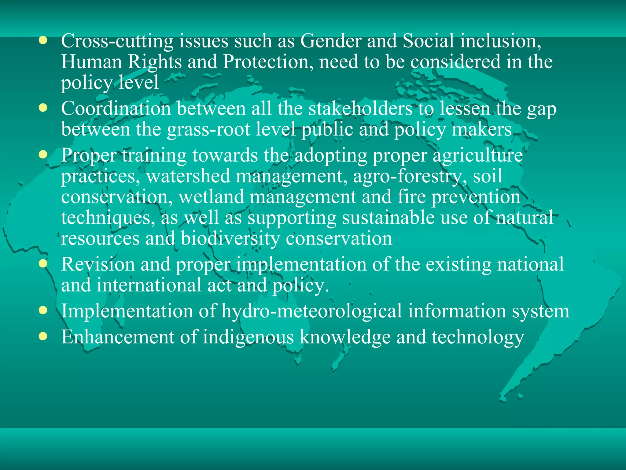 Cross-cutting issues such as Gender and Social inclusion, Human Rights and Protection, need to be considered in the policy level Coordination between all the stakeholders to lessen the gap between the grass-root level public and policy makers Proper training towards the adopting proper agriculture practices, watershed management, agro-forestry, soil conservation, wetland management and fire prevention techniques, as well as supporting sustainable use of natural resources and biodiversity conservation Revision and proper implementation of the existing national and international act and policy. Implementation of hydro-meteorological information system Enhancement of indigenous knowledge and technology 