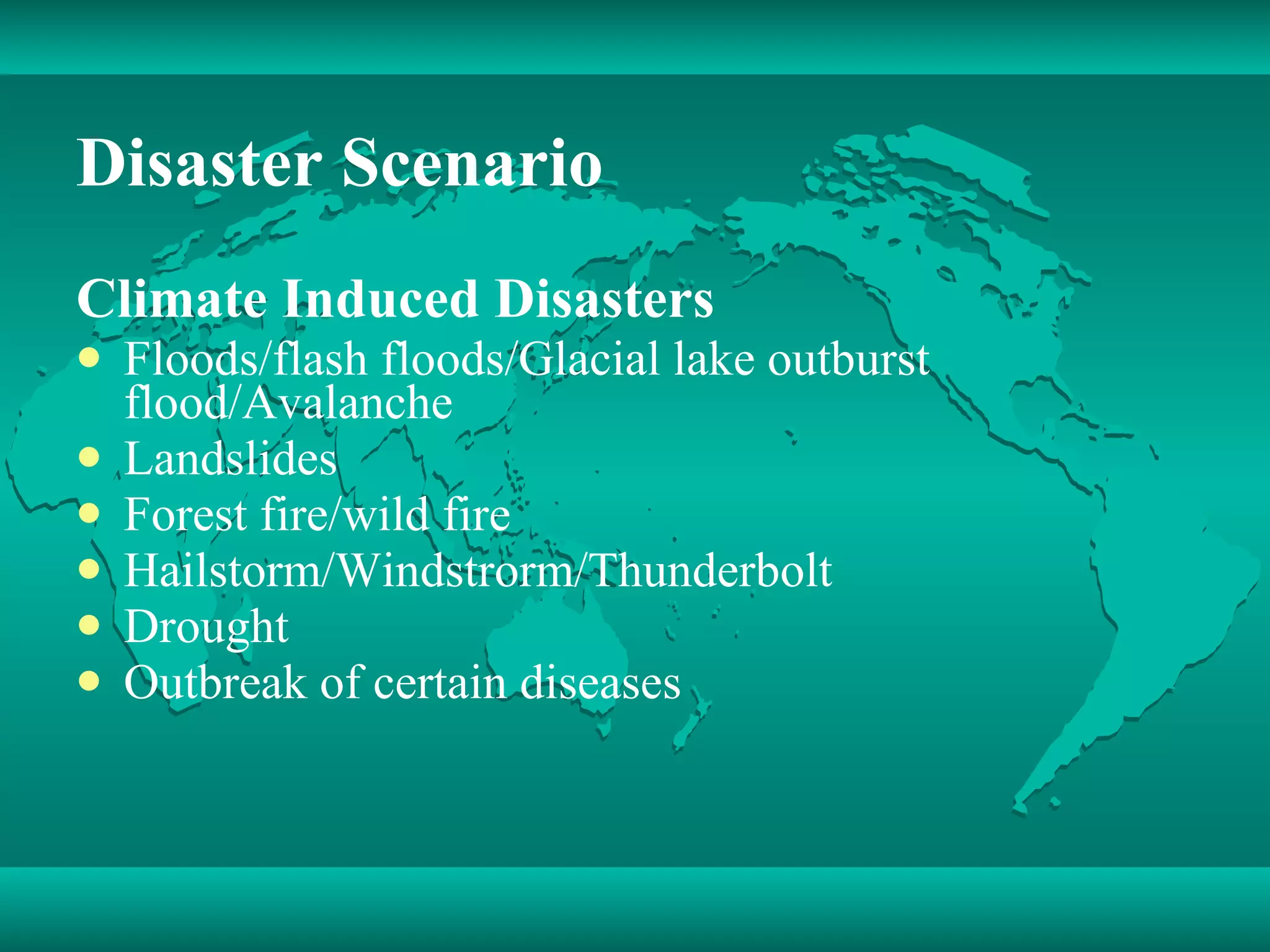 Disaster Scenario Climate Induced Disasters Floods/flash floods/Glacial lake outburst flood/Avalanche  Landslides  Forest fire/wild fire Hailstorm/Windstrorm/Thunderbolt Drought  Outbreak of certain diseases 