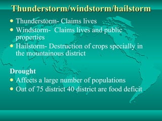 Thunderstorm/windstorm/hailstorm Thunderstorm- Claims lives Windstorm-  Claims lives and public properties Hailstorm- Destruction of crops specially in the mountainous district Drought Affects a large number of populations Out of 75 district 40 district are food deficit 