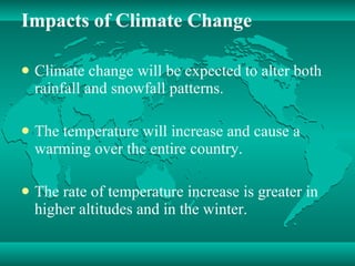 Impacts of Climate Change Climate change will be expected to alter both rainfall and snowfall patterns. The temperature will increase and cause a warming over the entire country. The rate of temperature increase is greater in higher altitudes and in the winter. 