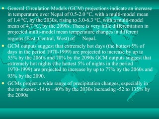 General Circulation Models (GCM) projections indicate an increase in temperature over Nepal of 0.5-2.0 °C, with a multi-model mean of 1.4 °C, by the 2030s, rising to 3.0-6.3 °C, with a multi-model mean of 4.7 °C, by the 2090s. There is very little differentiation in projected multi-model mean temperature changes in different regions (East, Central, West) of 　 Nepal . 　 GCM outputs suggest that extremely hot days (the hottest 5% of days in the period 1970-1999) are projected to increase by up to 55% by the 2060s and 70% by the 2090s GCM outputs suggest that extremely hot nights (the hottest 5% of nights in the period 1970-1999) are projected to increase by up to 77% by the 2060s and 93% by the 2090 .  GCMs project a wide range of precipitation changes, especially in the monsoon: -14 to +40% by the 2030s increasing -52 to 135% by the 2090s 