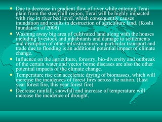 Due to decrease in gradient flow of river while entering Terai plain from the steep hill region, Terai will be highly impacted with rise in river bed level, which consequently causes inundation and results in destruction of agriculture land. (Koshi Inundation of 2008) Washing away big area of cultivated land along with the houses including livestock and inhabitants and damage to settlements and disruption of other infrastructures in particular transport and trade due to flooding is an additional potential impact of climate change. Influence on the agriculture, forestry, bio-diversity and outbreak of the certain water and vector borne diseases are also the other potential impacts of the climate change. Temperature rise can accelerate drying of biomasses, which will increase the incidences of forest fires across the nation. (Last year forest fire, this year forest fire) Decrease rainfall, snowfall and increase of temperature will increase the incidence of drought.  