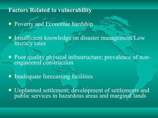 Factors Related to vulnerability Poverty and Economic hardship  Insufficient knowledge on disaster management/Low literacy rates Poor quality physical infrastructure; prevalence of non-engineered construction Inadequate forecasting facilities Unplanned settlement; development of settlements and public services in hazardous areas and marginal lands 
