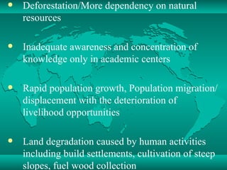 Deforestation/More dependency on natural resources  Inadequate awareness and concentration of knowledge only in academic centers  Rapid population growth, Population migration/displacement with the deterioration of livelihood opportunities Land degradation caused by human activities including build settlements, cultivation of steep slopes, fuel wood collection 
