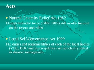 Acts Natural Calamity Relief Act 1982 Though amended twice (1989, 1992) still mostly focused on the rescue and relief   Local Self-Governance Act 1999 The duties and responsibilities of each of the local bodies (VDC, DDC and municipalities) are not clearly stated in disaster management  