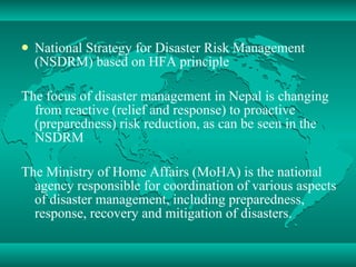 National Strategy for Disaster Risk Management (NSDRM) based on HFA principle The focus of disaster management in Nepal is changing from reactive (relief and response) to proactive (preparedness) risk reduction, as can be seen in the NSDRM The Ministry of Home Affairs (MoHA) is the national agency responsible for coordination of various aspects of disaster management, including preparedness, response, recovery and mitigation of disasters. 