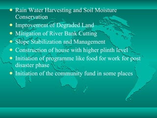 Rain Water Harvesting and Soil Moisture Conservation Improvement of Degraded Land  Mitigation of River Bank Cutting Slope Stabilization and Management Construction of house with higher plinth level Initiation of programme like food for work for post disaster phase Initiation of the community fund in some places 