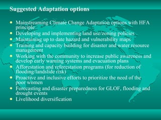 Suggested Adaptation options Mainstreaming Climate Change Adaptation options with HFA principle Developing and implementing land use/zoning policies Maintaining up to date hazard and vulnerability maps Training and capacity building for disaster and water resource management  Working with the community to increase public awareness and develop early warning systems and evacuation plans  Afforestation and reforestation programs (for reduction of flooding/landslide risk)  Proactive and inclusive efforts to prioritize the need of the poor women  Forecasting and disaster preparedness for GLOF, flooding and drought events  Livelihood diversification 