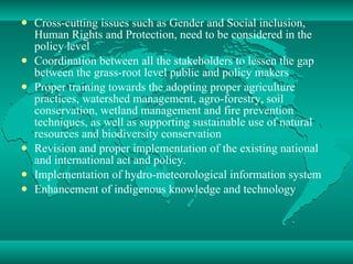 Cross-cutting issues such as Gender and Social inclusion, Human Rights and Protection, need to be considered in the policy level Coordination between all the stakeholders to lessen the gap between the grass-root level public and policy makers Proper training towards the adopting proper agriculture practices, watershed management, agro-forestry, soil conservation, wetland management and fire prevention techniques, as well as supporting sustainable use of natural resources and biodiversity conservation Revision and proper implementation of the existing national and international act and policy. Implementation of hydro-meteorological information system Enhancement of indigenous knowledge and technology 