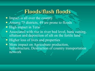 Floods/flash floods Impact is all over the country Among 75 districts, 49 are prone to floods High impact in Terai Associated with rise in river bed level, bank cutting, siltation and deposition of silt on the fertile land Higher loss of lives and properties More impact on Agriculture production, Infrastructure, Destruction of country transportation network 