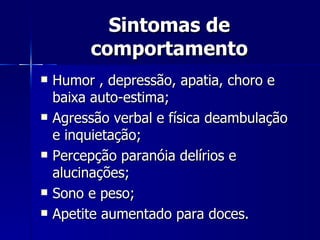Sintomas de comportamento Humor , depressão, apatia, choro e baixa auto-estima; Agressão verbal e física deambulação e inquietação;  Percepção paranóia delírios e alucinações;  Sono e peso; Apetite aumentado para doces. 