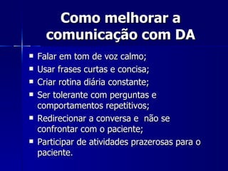 Como melhorar a comunicação com DA Falar em tom de voz calmo; Usar frases curtas e concisa; Criar rotina diária constante; Ser tolerante com perguntas e comportamentos repetitivos; Redirecionar a conversa e  não se confrontar com o paciente;  Participar de atividades prazerosas para o paciente. 