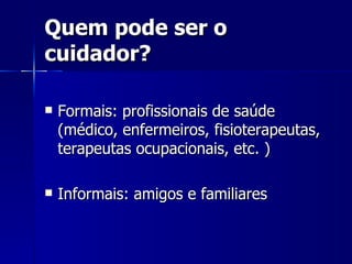 Quem pode ser o cuidador? Formais: profissionais de saúde (médico, enfermeiros, fisioterapeutas, terapeutas ocupacionais, etc. ) Informais: amigos e familiares  