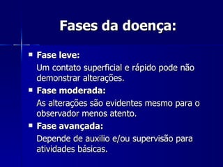 Fases da doença: Fase leve: Um contato superficial e rápido pode não demonstrar alterações. Fase moderada:   As alterações são evidentes mesmo para o observador menos atento. Fase avançada: Depende de auxilio e/ou supervisão para atividades básicas. 