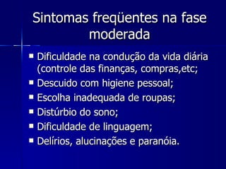 Sintomas freqüentes na fase moderada Dificuldade na condução da vida diária (controle das finanças, compras,etc;  Descuido com higiene pessoal;  Escolha inadequada de roupas;  Distúrbio do sono;  Dificuldade de linguagem;  Delírios, alucinações e paranóia. 