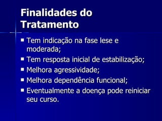 Finalidades do  Tratamento Tem indicação na fase lese e moderada;  Tem resposta inicial de estabilização;  Melhora agressividade;  Melhora dependência funcional; Eventualmente a doença pode reiniciar seu curso. 