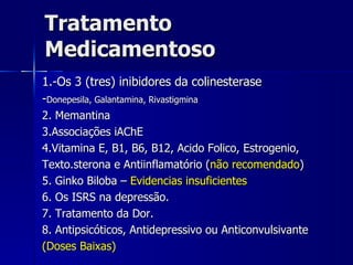 Tratamento Medicamentoso  1.-Os 3 (tres) inibidores da colinesterase  - Donepesila, Galantamina, Rivastigmina 2. Memantina 3.Associações iAChE 4.Vitamina E, B1, B6, B12, Acido Folico, Estrogenio, Texto.sterona e Antiinflamatório ( não recomendado ) 5. Ginko Biloba –  Evidencias insuficientes  6. Os ISRS na depressão. 7. Tratamento da Dor. 8. Antipsicóticos, Antidepressivo ou Anticonvulsivante (Doses Baixas) 