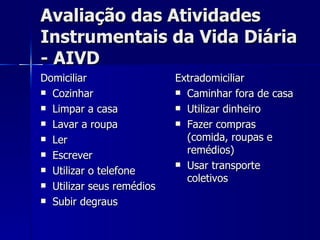 Avaliação das Atividades Instrumentais da Vida Diária - AIVD Domiciliar Cozinhar Limpar a casa Lavar a roupa Ler Escrever Utilizar o telefone Utilizar seus remédios Subir degraus Extradomiciliar Caminhar fora de casa Utilizar dinheiro Fazer compras (comida, roupas e remédios) Usar transporte coletivos 
