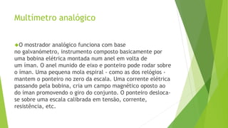Multímetro analógico 
O mostrador analógico funciona com base 
no galvanómetro, instrumento composto basicamente por 
uma bobina elétrica montada num anel em volta de 
um íman. O anel munido de eixo e ponteiro pode rodar sobre 
o íman. Uma pequena mola espiral - como as dos relógios - 
mantem o ponteiro no zero da escala. Uma corrente elétrica 
passando pela bobina, cria um campo magnético oposto ao 
do íman promovendo o giro do conjunto. O ponteiro desloca-se 
sobre uma escala calibrada em tensão, corrente, 
resistência, etc. 
 