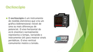 Osciloscópio 
 O osciloscópio é um instrumento 
de medida eletrónico que cria um 
gráfico bidimensional visível de 
uma ou mais diferenças de 
potencial. O eixo horizontal do 
ecrã (monitor) normalmente 
representa o tempo, tornando o 
instrumento útil para mostrar sinais 
periódicos. O eixo vertical 
comumente mostra a tensão. 
 