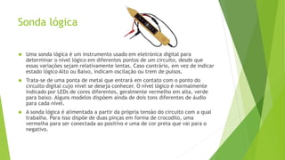 Sonda lógica 
 Uma sonda lógica é um instrumento usado em eletrónica digital para 
determinar o nível lógico em diferentes pontos de um circuito, desde que 
essas variações sejam relativamente lentas. Caso contrário, em vez de indicar 
estado lógico Alto ou Baixo, indicam oscilação ou trem de pulsos. 
 Trata-se de uma ponta de metal que entrará em contato com o ponto do 
circuito digital cujo nível se deseja conhecer. O nível lógico é normalmente 
indicado por LEDs de cores diferentes, geralmente vermelho em alta, verde 
para baixo. Alguns modelos dispõem ainda de dois tons diferentes de áudio 
para cada nível. 
 A sonda lógica é alimentada a partir da própria tensão do circuito com a qual 
trabalha. Para isso dispõe de duas pinças em forma de crocodilo, uma 
vermelha para ser conectada ao positivo e uma de cor preta que vai para o 
negativo. 
 