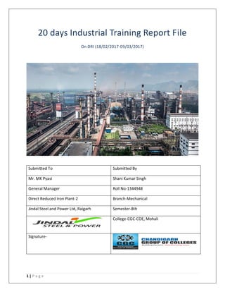 1 | P a g e
20 days Industrial Training Report File
On DRI (18/02/2017-09/03/2017)
Submitted To Submitted By
Mr. MK Pyasi Shani Kumar Singh
General Manager Roll No-1344948
Direct Reduced Iron Plant-2 Branch-Mechanical
Jindal Steel and Power Ltd, Raigarh Semester-8th
College-CGC-COE, Mohali
Signature-
 