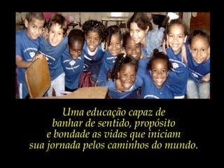 Uma educação capaz de  banhar de sentido, propósito e bondade as vidas que iniciam sua jornada pelos caminhos do mundo.