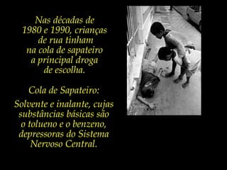 Nas décadas de 1980 e 1990, crianças de rua tinham na cola de sapateiro a principal droga de escolha.  Cola de Sapateiro:Solvente e inalante, cujas substâncias básicas são o tolueno e o benzeno, depressoras do Sistema Nervoso Central. 