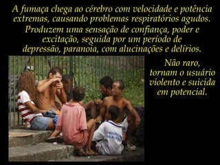 A fumaça chega ao cérebro com velocidade e potência extremas, causando problemas respiratórios agudos.Produzem uma sensação de confiança, poder e excitação, seguida por um período de depressão, paranoia, com alucinações e delírios.Não raro, tornam o usuário violento e suicida em potencial.        