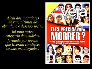 Além dos moradores de rua, vítimas do abandono e descaso social, há uma outra categoria de usuários,formada por jovens que tiveram condições sociais privilegiadas. 