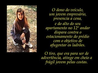 O dono do veículo, um jovem empresário, presencia a cena, e do alto do seu apartamento no 12ºandar dispara contra o estacionamento do prédio com o objetivo de afugentar os ladrões.O tiro, que era para ser de advertência, atinge em cheio a frágil jovem pelas costas.