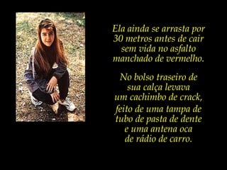 Ela ainda se arrasta por 30 metros antes de cair sem vida no asfalto manchado de vermelho.No bolso traseiro de sua calça levava um cachimbo de crack,feito de uma tampa de tubo de pasta de dente e uma antena oca de rádio de carro.
