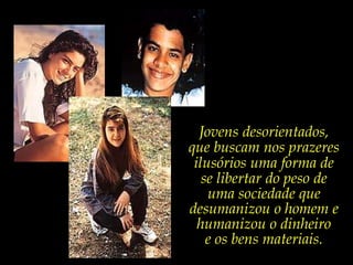 Jovens desorientados, que buscam nos prazeres ilusórios uma forma de se libertar do peso de uma sociedade que desumanizou o homem e humanizou o dinheiro e os bens materiais.