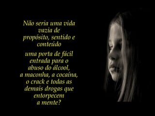 Não seria uma vida vazia de propósito, sentido e conteúdo uma porta de fácil entrada para o abuso do álcool, a maconha, a cocaína, o crack e todas as demais drogas que entorpecem a mente? 