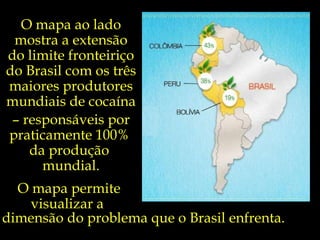 O mapa ao lado mostra a extensão do limite fronteiriço do Brasil com os três maiores produtores mundiais de cocaína  –  responsáveis por praticamente 100%  da produção  mundial. O mapa permite visualizar a  dimensão do problema que o Brasil enfrenta. 