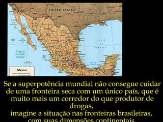 Se a superpotência mundial não consegue cuidar de uma fronteira seca com um único país, que é muito mais um corredor do que produtor de drogas,  imagine a situação nas fronteiras brasileiras,  com suas dimensões continentais. 