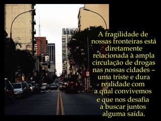 A fragilidade de  nossas fronteiras está diretamente relacionada à ampla circulação de drogas nas nossas cidades  –  uma triste e dura realidade com  a qual convivemos  e que nos desafia  a buscar juntos  alguma saída. 