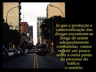 Já que a produção e comercialização das drogas encontram-se longe de serem adequadamente combatidas, vamos refletir um pouco sobre a outra ponta do processo do tráfico:  o usuário. 
