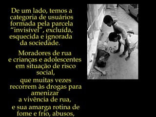 Moradores de rua  e crianças e adolescentes  em situação de risco social, que muitas vezes recorrem às drogas para amenizar  a vivência de rua,  e sua amarga rotina de fome e frio, abusos, privações, humilhações e violência.  De um lado, temos a categoria de usuários formada pela parcela “invisível”, excluída, esquecida e ignorada  da sociedade.  
