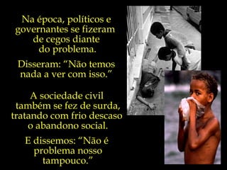 A sociedade civil  também se fez de surda, tratando com frio descaso  o abandono social. E dissemos: “Não é  problema nosso tampouco.” Na época, políticos e governantes se fizeram  de cegos diante do problema. Disseram: “Não temos nada a ver com isso.” 