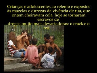 Crianças e adolescentes ao relento e expostos às mazelas e durezas da vivência de rua, que ontem cheiravam cola, hoje se tornaram escravos de  drogas muito mais devastadoras: o crack e o oxi.  