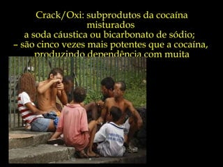 Crack/Oxi: subprodutos da cocaína misturados  a soda cáustica ou bicarbonato de sódio;  –  são cinco vezes mais potentes que a cocaína,  produzindo dependência com muita facilidade.  