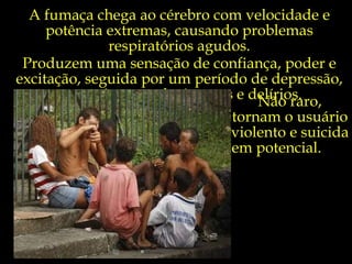 A fumaça chega ao cérebro com velocidade e potência extremas, causando problemas respiratórios agudos. Produzem uma sensação de confiança, poder e excitação, seguida por um período de depressão, paranoia, com alucinações e delírios. Não raro,  tornam o usuário  violento e suicida  em potencial.  