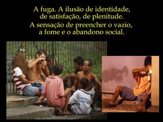 A fuga. A ilusão de identidade, de satisfação, de plenitude. A sensação de preencher o vazio,  a fome e o abandono social. 