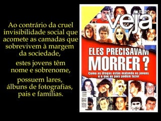 Ao contrário da cruel invisibilidade social que acomete as camadas que sobrevivem à margem  da sociedade,  estes jovens têm nome e sobrenome, possuem lares,  álbuns de fotografias,  pais e famílias. 